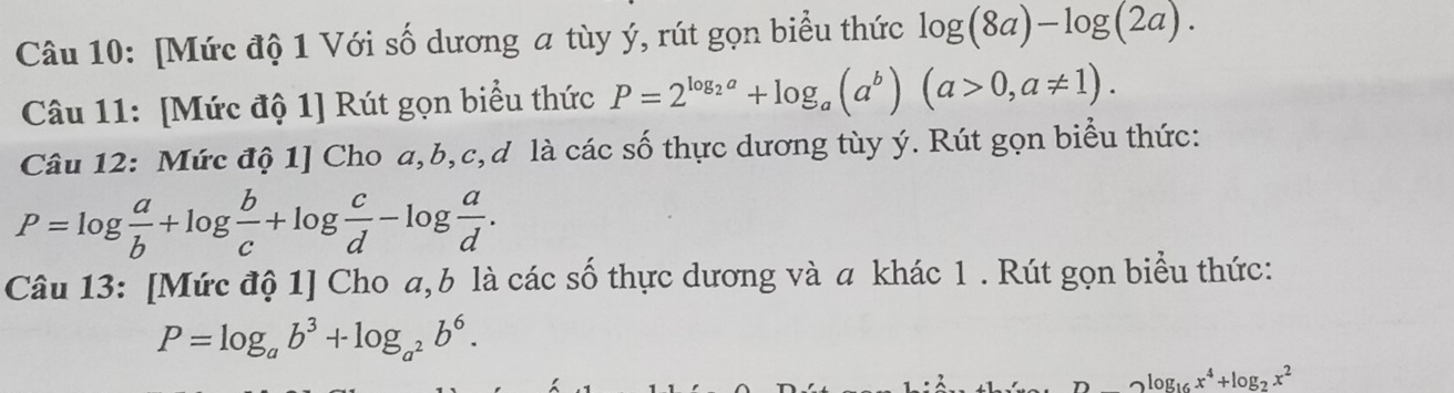 [Mức độ 1 Với số dương a tùy ý, rút gọn biểu thức log (8a)-log (2a). 
Câu 11: [Mức độ 1] Rút gọn biểu thức P=2^(log _2)a+log _a(a^b)(a>0,a!= 1). 
Câu 12: Mức độ 1] Cho a, b, c,d là các số thực dương tùy ý. Rút gọn biểu thức:
P=log  a/b +log  b/c +log  c/d -log  a/d . 
Câu 13: [Mức độ 1] Cho a, b là các số thực dương và a khác 1 . Rút gọn biểu thức:
P=log _ab^3+log _a^2b^6.
log _16x^4+log _2x^2