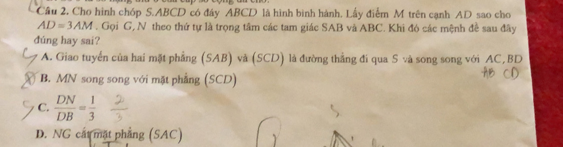 Cầu 2. Cho hình chóp S. ABCD có đáy ABCD là hình bình hành. Lấy điểm M trên cạnh AD sao cho
AD=3AM. Gọi G, N theo thứ tự là trọng tâm các tam giác SAB và ABC. Khi đó các mệnh đề sau đây
dúng hay sai?
A. Giao tuyến của hai mặt phẳng (SAB) và (SCD) là đường thẳng đi qua S và song song với AC, BD
B. MN song song với mặt phẳng (SCD)
C.  DN/DB = 1/3 
D. NG cát mặt phẳng (SAC)