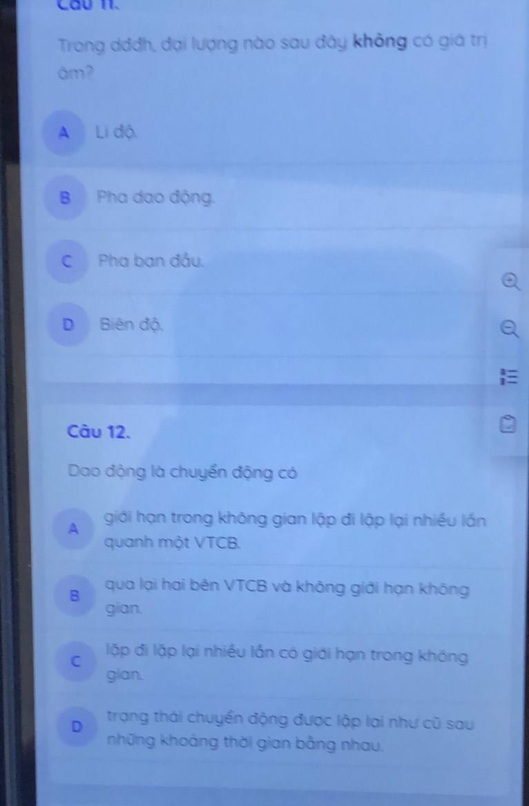 Cầu 11.
Trong dđđh, đại lượng nào sau đây không có giá trị
âm?
A Li độ.
B Pha dạo động.
C Pha ban đầu.
D Biên độ.
Câu 12.
Dao động là chuyển động có
A giới hạn trong không gian lập đi lập lại nhiều lấn
quanh một VTCB.
B qua lại hai bên VTCB và không giới hạn không
gian.
lặp đi lặp lại nhiều lần có giới hạn trong không
C
gian.
D trang thái chuyển động được lập lại như cũ sau
những khoảng thời gian bằng nhau.