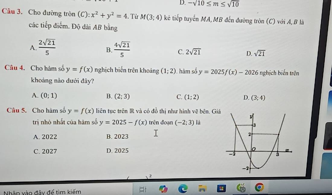 D. -sqrt(10)≤ m≤ sqrt(10)
Câu 3. Cho đường tròn (C): x^2+y^2=4. Từ M(3;4) kê tiếp tuyến MA,MB đến đường tròn (C) với A, B là
các tiếp điểm. Độ dài AB bằng
A.  2sqrt(21)/5   4sqrt(21)/5 
B.
C. 2sqrt(21) D. sqrt(21)
Câu 4. Cho hàm số y=f(x) nghịch biển trên khoảng (1;2). hàm số y=2025f(x)-2026 nghịch biến trên
khoảng nào dưới đây?
A. (0;1) B. (2;3) C. (1;2) D. (3;4)
Câu 5. Cho hàm số y=f(x) liên tục trên R và có đồ thị như hình vẽ bên. Giá
trị nhỏ nhất của hàm số y=2025-f(x) trên đoạn (-2;3) là
A. 2022 B. 2023
C. 2027 D. 2025
2
Nhân vào đây đế tìm kiếm