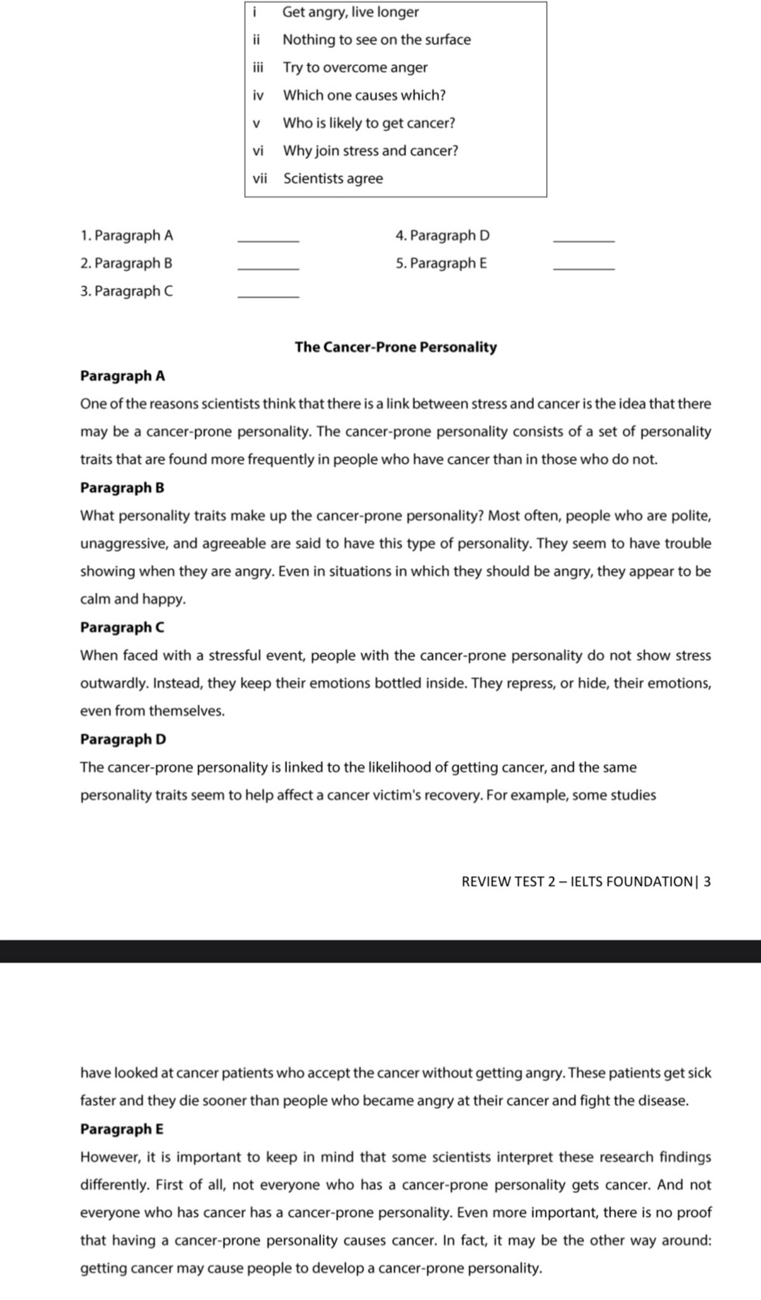 Get angry, live longer
ii Nothing to see on the surface
iii Try to overcome anger
iv Which one causes which?
v Who is likely to get cancer?
vi Why join stress and cancer?
vii Scientists agree
1. Paragraph A _4. Paragraph D
_
2. Paragraph B _5. Paragraph E
_
3. Paragraph C
_
The Cancer-Prone Personality
Paragraph A
One of the reasons scientists think that there is a link between stress and cancer is the idea that there
may be a cancer-prone personality. The cancer-prone personality consists of a set of personality
traits that are found more frequently in people who have cancer than in those who do not.
Paragraph B
What personality traits make up the cancer-prone personality? Most often, people who are polite,
unaggressive, and agreeable are said to have this type of personality. They seem to have trouble
showing when they are angry. Even in situations in which they should be angry, they appear to be
calm and happy.
Paragraph C
When faced with a stressful event, people with the cancer-prone personality do not show stress
outwardly. Instead, they keep their emotions bottled inside. They repress, or hide, their emotions,
even from themselves.
Paragraph D
The cancer-prone personality is linked to the likelihood of getting cancer, and the same
personality traits seem to help affect a cancer victim's recovery. For example, some studies
REVIEW TEST 2 - IELTS FOUNDATION | 3
have looked at cancer patients who accept the cancer without getting angry. These patients get sick
faster and they die sooner than people who became angry at their cancer and fight the disease.
Paragraph E
However, it is important to keep in mind that some scientists interpret these research findings
differently. First of all, not everyone who has a cancer-prone personality gets cancer. And not
everyone who has cancer has a cancer-prone personality. Even more important, there is no proof
that having a cancer-prone personality causes cancer. In fact, it may be the other way around:
getting cancer may cause people to develop a cancer-prone personality.