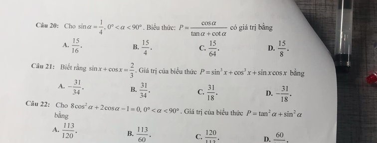 Cho sin alpha = 1/4 , 0° <90°. Biểu thức: P= cos alpha /tan alpha +cot alpha   có giá trị bằng
A.  15/16 . B.  15/4 . C.  15/64 . D.  15/8 . 
Câu 21: Biết rằng sin x+cos x= 2/3 . Giá trị của biểu thức P=sin^3x+cos^3x+sin. r cosx bằng
A. - 31/34 . B.  31/34 . C.  31/18 . D. - 31/18 . 
Câu 22: Cho 8cos^2alpha +2cos alpha -1=0, 0° <90°. Giá trị của biểu thức P=tan^2alpha +sin^2alpha
bằng
A.  113/120 . B.  113/60 . C.  120/112 . D. frac 60.