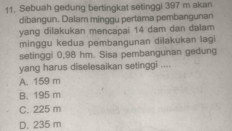 Sebuah gedung bertingkat setinggi 397 m akan
dibangun. Dalam minggu pertama pembangunan
yang dilakukan mencapai 14 dam dan dalam
minggu kedua pembangunan dilakukan lagi
setinggi 0,98 hm. Sisa pembangunan gedung
yang harus diselesaikan setinggi ....
A. 159 m
B. 195 m
C. 225 m
D. 235 m