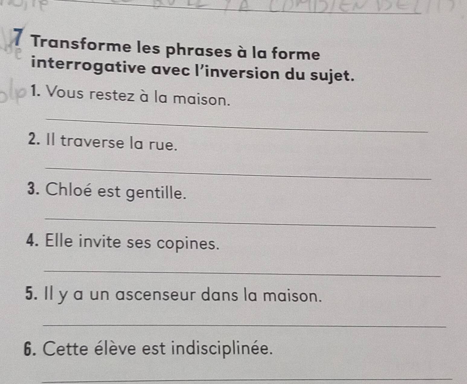 Transforme les phrases à la forme 
interrogative avec l’inversion du sujet. 
1. Vous restez à la maison. 
_ 
2. Il traverse la rue. 
_ 
3. Chloé est gentille. 
_ 
4. Elle invite ses copines. 
_ 
5. Il y a un ascenseur dans la maison. 
_ 
6. Cette élève est indisciplinée. 
_