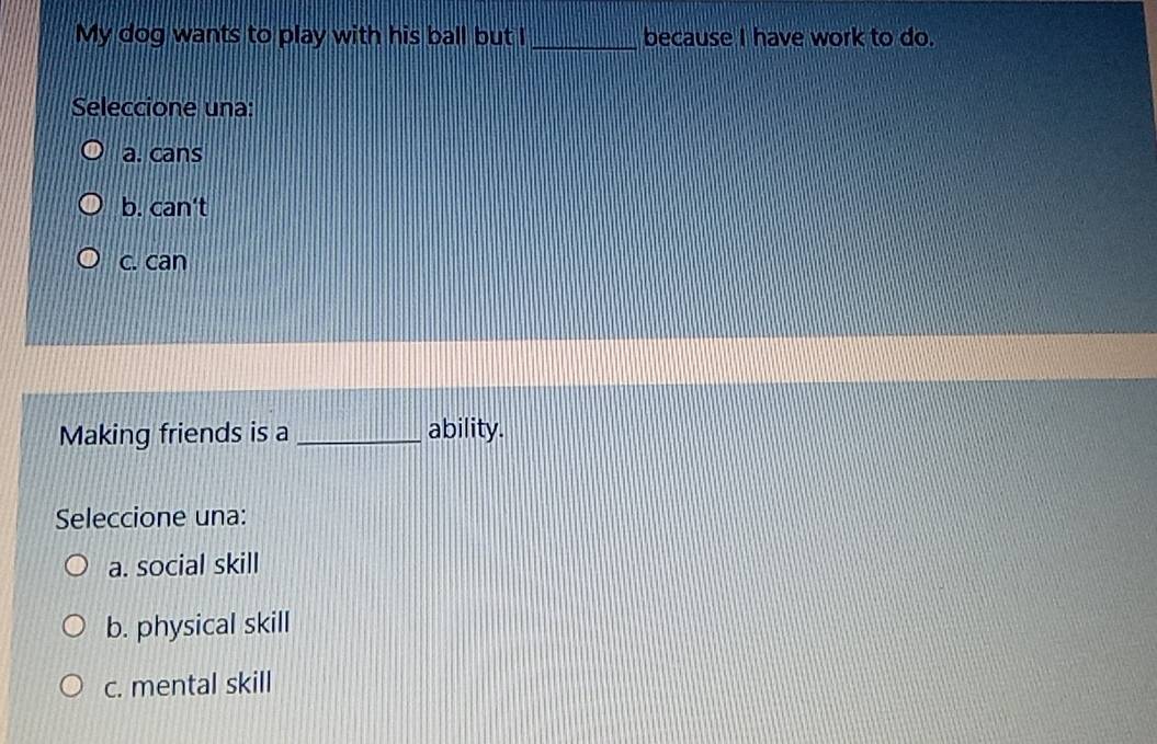 My dog wants to play with his ball but I _because I have work to do.
Seleccione una:
a. cans
b. can't
c. can
Making friends is a _ability.
Seleccione una:
a. social skill
b. physical skill
c. mental skill