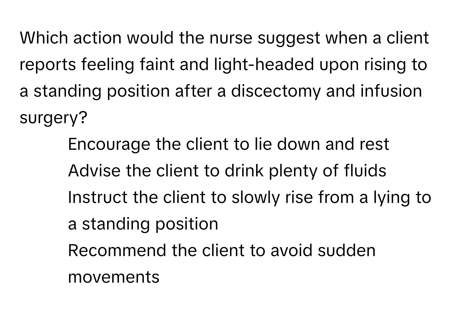 Which action would the nurse suggest when a client reports feeling faint and light-headed upon rising to a standing position after a discectomy and infusion surgery?

1) Encourage the client to lie down and rest 
2) Advise the client to drink plenty of fluids 
3) Instruct the client to slowly rise from a lying to a standing position 
4) Recommend the client to avoid sudden movements