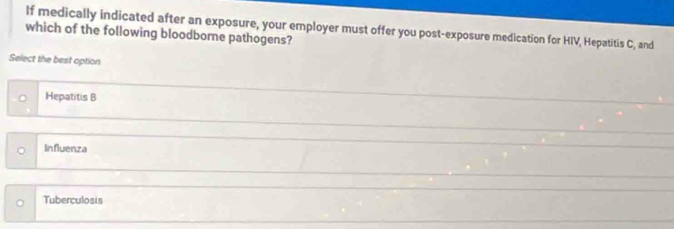 which of the following bloodborne pathogens? If medically indicated after an exposure, your employer must offer you post-exposure medication for HIV, Hepatitis C, and
Select the best option
Hepatitis B
Influenza
Tuberculosis