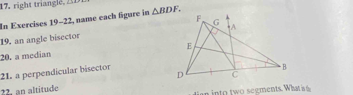 right triangle, △ D
In Exercises 19-22, name each figure in △ BDF. 
19. an angle bisector 
20. a median 
21. a perpendicular bisector 
22. an altitude 
in into two segments. What is the