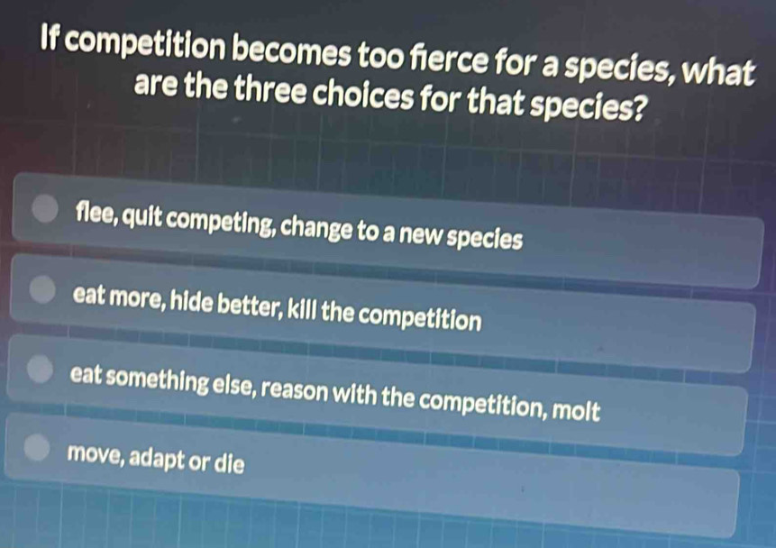 If competition becomes too ferce for a species, what
are the three choices for that species?
flee, quit competing, change to a new species
eat more, hide better, kill the competition
eat something else, reason with the competition, molt
move, adapt or die