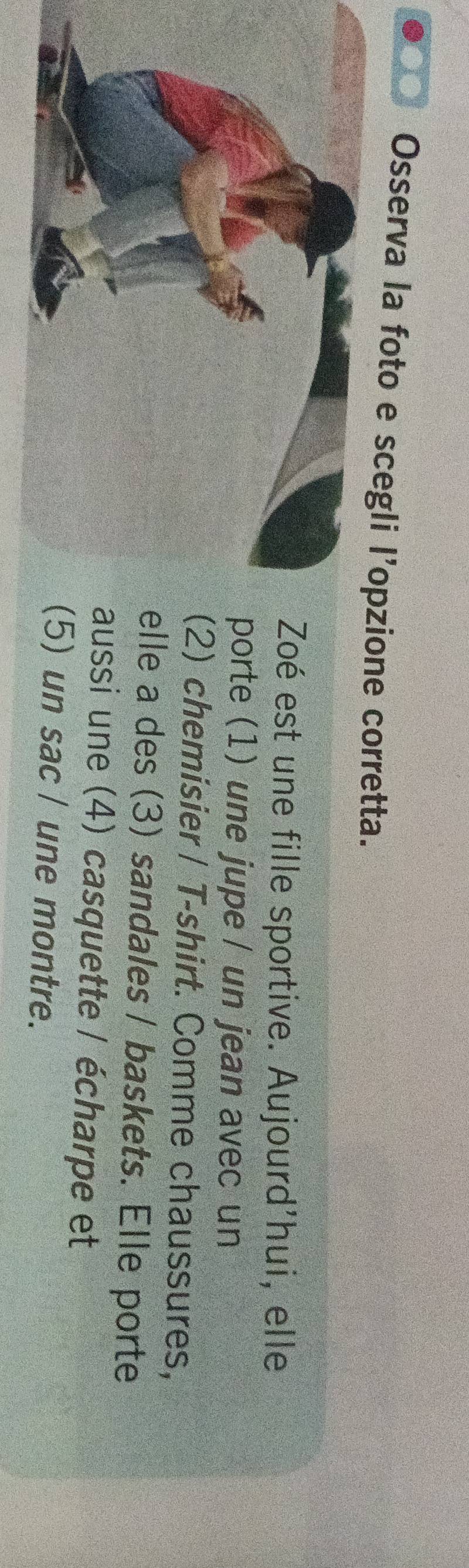 Osserva la foto e scegli l’opzione corretta. 
oé est une fille sportive. Aujourd'hui, elle 
orte (1) une jupe / un jean avec un 
) chemisier / T-shirt. Comme chaussures, 
le a des (3) sandales / baskets. Elle porte 
ussi une (4) casquette / écharpe et 
) un sac / une montre.