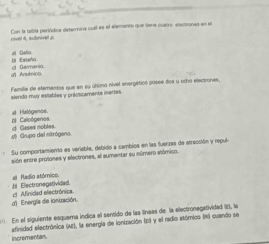 Con la tabla periódica determina cuál es el elemento que tiene cuatro electrones en el
nivel 4, subnivel p.
≌ Galio.
b) Estaño.
c) Germanio.
d) Arsénico.
Familia de elementos que en su último nivel energético posee dos u ocho electrones,
siendo muy estables y prácticamente inertes.
a) Halógenos.
b) Calcógenos.
c) Gases nobles.
d) Grupo del nitrógeno.
Su comportamiento es variable, debido a cambios en las fuerzas de atracción y repul-
sión entre protones y electrones, al aumentar su número atómico.
a) Radio atómico.
b) Electronegatividad.
c) Afinidad electrónica.
d) Energía de ionización.
En el siguiente esquema índica el sentido de las líneas de la electronegatividad (E), la
afinidad electrónica (AE), la energía de ionización (EI) y el radio atómico (RI) cuando se
incrementan.