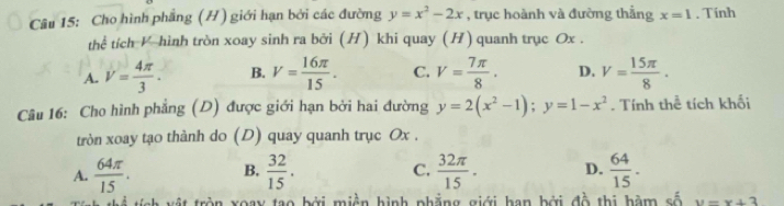 Cho hình phẳng (H) giới hạn bởi các đường y=x^2-2x , trục hoành và đường thẳng x=1. Tinh
thể tích V hình tròn xoay sinh ra bởi (H) khi quay (H) quanh trục Ox.
A. V= 4π /3 . B. V= 16π /15 . C. V= 7π /8 . D. V= 15π /8 . 
Câu 16: Cho hình phẳng (D) được giới hạn bởi hai đường y=2(x^2-1); y=1-x^2. Tính thể tích khối
tròn xoay tạo thành do (D) quay quanh trục Ox.
A.  64π /15 . B.  32/15 .  32π /15 . D.  64/15 . 
C.
sh xật tròn xoay tạo bởi miền hình phẳng giới han bởi đồ thị bàm số y=x+3