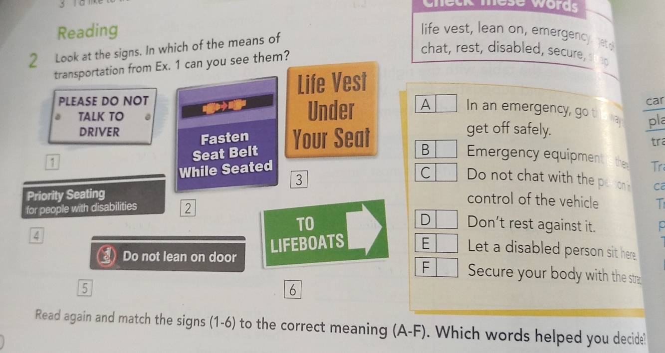 check mese words 
Reading life vest, lean on, emergency getd 
2 Look at the signs. In which of the means of 
transportation from Ex. 1 can you see them? 
chat, rest, disabled, secure, swad 
Life Vest 
PLEASE DO NOT car 
A 
TALK TO Under In an emergency, go th o va pla 
DRIVER get off safely. 
Fasten Your Seat 
tra 
Seat Belt 
B Emergency equipment is the 
1 
While Seated Tr 
3 
C Do not chat with the peson? ca 
Priority Seating 
control of the vehicle 
for people with disabilities 2 
T 
D 
TO Don’t rest against it. 
4 
LIFEBOATS E Let a disabled person sit here 
F 
Do not lean on door Secure your body with the stra 
5 
6 
Read again and match the signs (1-6) to the correct meaning (A-F). Which words helped you decide!