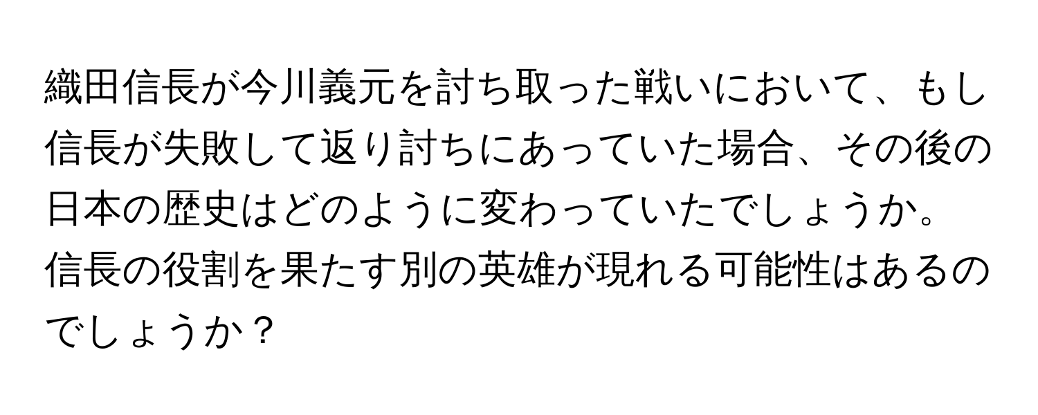 織田信長が今川義元を討ち取った戦いにおいて、もし信長が失敗して返り討ちにあっていた場合、その後の日本の歴史はどのように変わっていたでしょうか。信長の役割を果たす別の英雄が現れる可能性はあるのでしょうか？