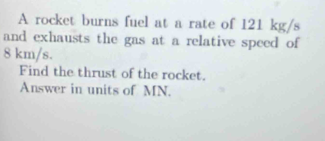 A rocket burns fuel at a rate of 121 kg/s
and exhausts the gas at a relative speed of
8 km/s. 
Find the thrust of the rocket. 
Answer in units of MN.