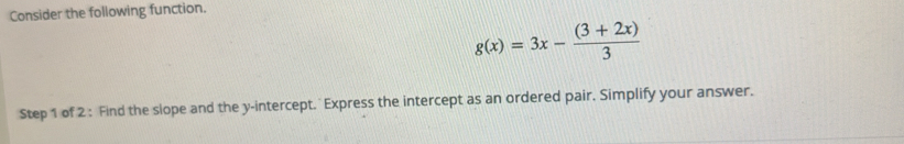 Consider the following function.
g(x)=3x- ((3+2x))/3 
Step 1 of 2 : Find the slope and the y-intercept. Express the intercept as an ordered pair. Simplify your answer.