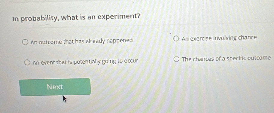 In probability, what is an experiment?
An outcome that has already happened An exercise involving chance
An event that is potentially going to occur The chances of a specific outcome
Next