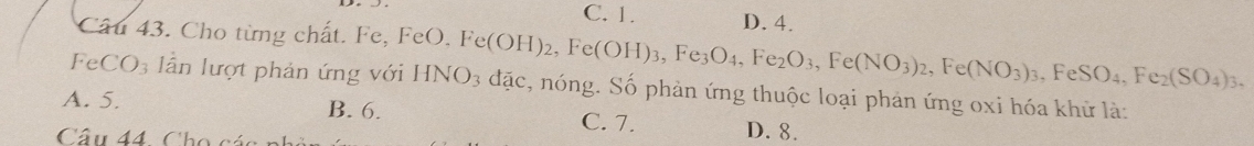 C. 1. D. 4.
Câu 43. Cho từng chất. Fe, FeO. F
, FeSO_4, Fe_2(SO_4)_3, 
I eCO_3 lần lượt phản ứng với HNO_3 Fe(OH)_2, Fe(OH)_3, Fe_3O_4, Fe_2O_3, Fe(NO_3)_2, Fe(NO_3)_3. đặc, nóng. Số phản ứng thuộc loại phản ứng oxi hóa khử là:
A. 5. B. 6. C. 7. D. 8.
Câu 44. Ch o á