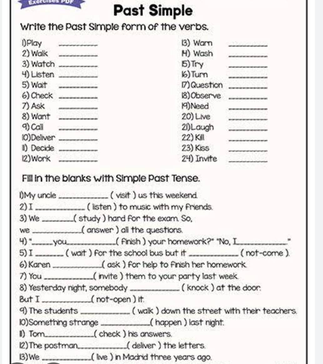 Exctr Por 
Past Simple 
Write the Past Simple form of the verbs. 
l)Play _13) Warn_ 
2) Walk _H) Wash_ 
3) Watch _15) Try_ 
4) Listen _16) Turn_ 
5) Wait _17) Question_ 
6) Check _18) Observe_ 
7) Ask _19)Need_ 
8) Want _20) Live_ 
9) Call _21)Laugh_ 
10)Deliver _22) Kill_ 
I) Decide _23) Kiss_ 
l2)Work _24) Invite_ 
Fill in the blanks with Simple Past Tense. 
I)My uncle _( visit ) us this weekend. 
2)I _( listen ) to music with my friends. 
3) We_ ( study ) hard for the exam. So, 
we _( answer ) all the questions. 
4)"._ you_ ( finish ) your homework?" "No, I_ 
- 
5)I _( wait ) for the school bus but it _( not-come ). 
6) Karen _( ask ) for help to finish her homework. 
7) You _( invite ) them to your party last week. 
8) Yesterday night, somebody _( knock ) at the door. 
But I _( not-open ) it. 
9) The students _( walk ) down the street with their teachers. 
10)Something strange _( happen ) last night. 
II) Tom_ ( check ) his answers. 
12)The postman_ .( deliver ) the letters. 
13)We _( live ) in Madrid three years ago.