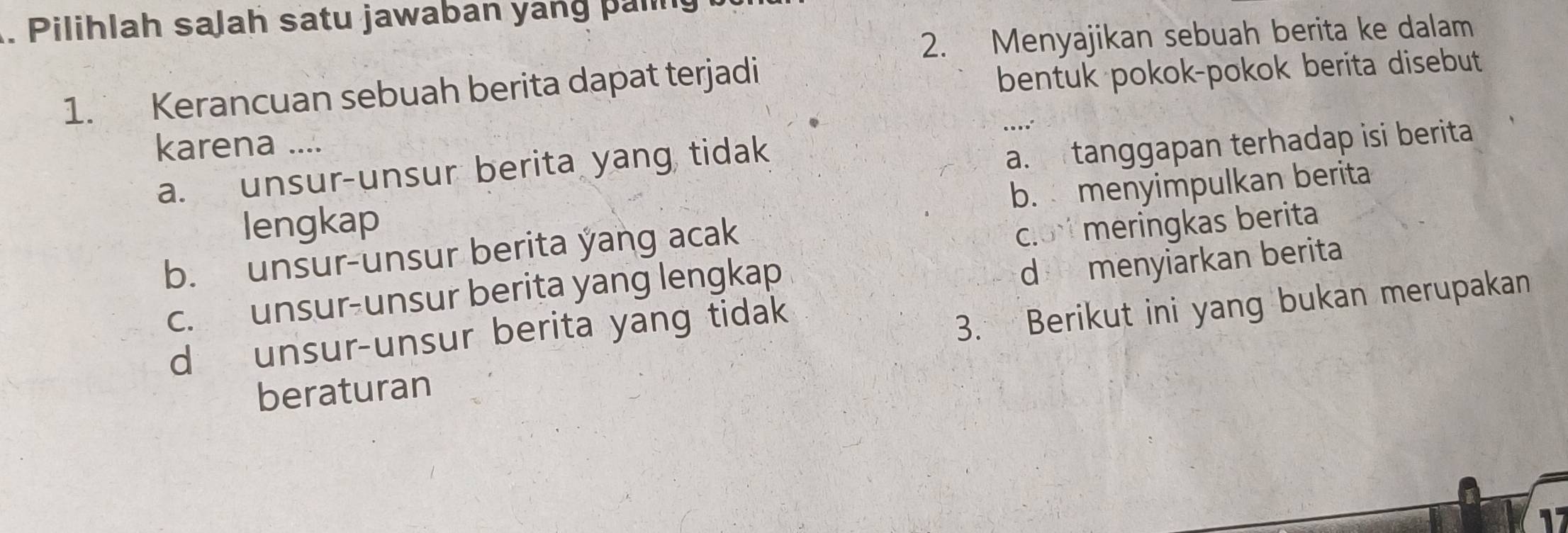 Pilihlah saJah satu jawaban yáng pal
2. Menyajikan sebuah berita ke dalam
1. Kerancuan sebuah berita dapat terjadi
bentuk pokok-pokok berita disebut
karena ....
a. unsur-unsur berita yang tidak
a. tanggapan terhadap isi berita
b. menyimpulkan berita
lengkap
b. unsur-unsur berita yang acak
clo meringkas berita
c. unsur-unsur berita yang lengkap
d menyiarkan berita
d unsur-unsur berita yang tidak
3. Berikut ini yang bukan merupakan
beraturan