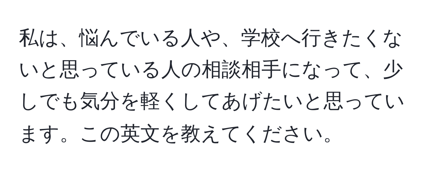 私は、悩んでいる人や、学校へ行きたくないと思っている人の相談相手になって、少しでも気分を軽くしてあげたいと思っています。この英文を教えてください。