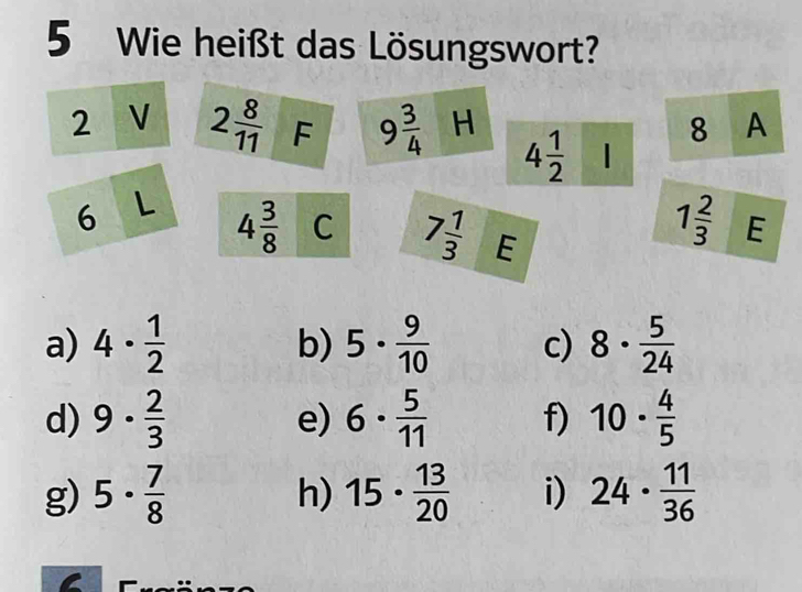 Wie heißt das Lösungswort? 
2 V 2 8/11  F 9 3/4  H 8 A
4 1/2 
6 L 4 3/8  C 7 1/3  E
1 2/3  E 
a) 4·  1/2  5·  9/10  c) 8·  5/24 
b) 
d) 9·  2/3  e) 6·  5/11  f) 10·  4/5 
g) 5·  7/8  15·  13/20  i) 24·  11/36 
h)