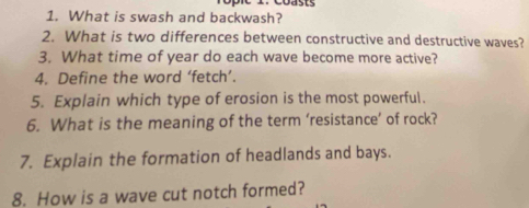 What is swash and backwash? 
2. What is two differences between constructive and destructive waves? 
3. What time of year do each wave become more active? 
4. Define the word ‘fetch’. 
5. Explain which type of erosion is the most powerful. 
6. What is the meaning of the term ‘resistance’ of rock? 
7. Explain the formation of headlands and bays. 
8. How is a wave cut notch formed?