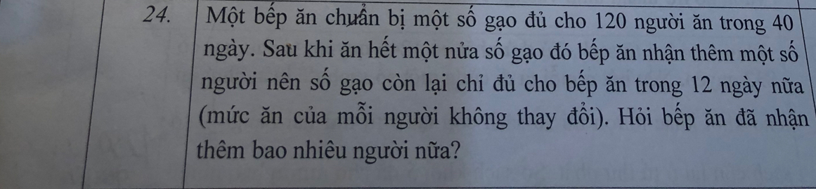 Một bếp ăn chuẩn bị một số gạo đủ cho 120 người ăn trong 40
ngày. Sau khi ăn hết một nửa số gạo đó bếp ăn nhận thêm một số 
người nên số gạo còn lại chỉ đủ cho bếp ăn trong 12 ngày nữa 
(mức ăn của mỗi người không thay đồi). Hỏi bếp ăn đã nhận 
thêm bao nhiêu người nữa?