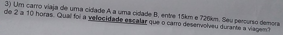 Um carro viaja de uma cidade A a uma cidade B, entre 15km e 726km. Seu percurso demora 
de 2 a 10 horas. Qual foi a velocidade escalar que o carro desenvolveu durante a viagem?