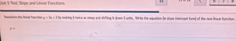 Onit 5 Test: Sloge and Unear Functians 
o 
Iassions the Inuar function y=2x+3 by making it twice as steep and shifting it down 5 units. Write the equation (in slope intercept form) of the new linear function
y°
