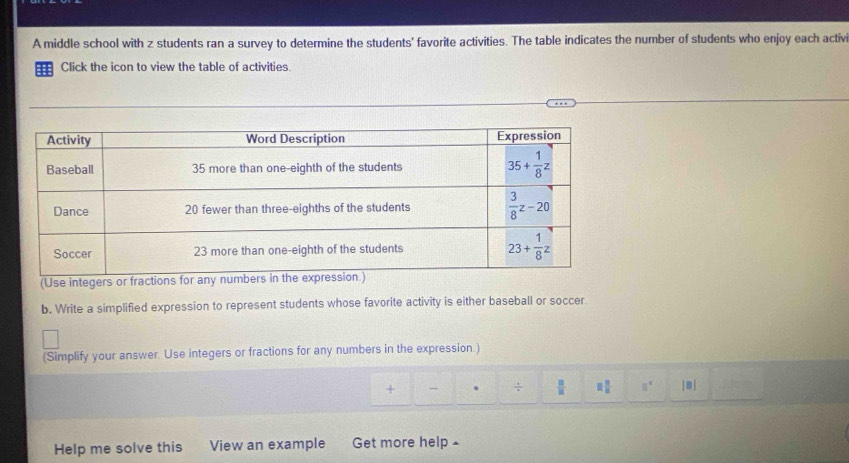 A middle school with z students ran a survey to determine the students' favorite activities. The table indicates the number of students who enjoy each activ
==: Click the icon to view the table of activities.
(Use integers
b. Write a simplified expression to represent students whose favorite activity is either baseball or soccer.
(Simplify your answer. Use integers or fractions for any numbers in the expression.)
+ - . ÷  □ /□   □  □ /□   8^4 j m |
Help me solve this View an example Get more help £