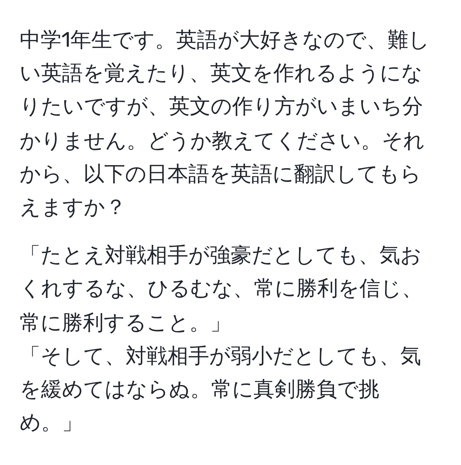 中学1年生です。英語が大好きなので、難しい英語を覚えたり、英文を作れるようになりたいですが、英文の作り方がいまいち分かりません。どうか教えてください。それから、以下の日本語を英語に翻訳してもらえますか？

「たとえ対戦相手が強豪だとしても、気おくれするな、ひるむな、常に勝利を信じ、常に勝利すること。」
「そして、対戦相手が弱小だとしても、気を緩めてはならぬ。常に真剣勝負で挑め。」