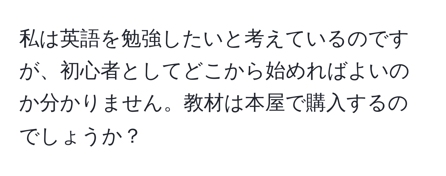 私は英語を勉強したいと考えているのですが、初心者としてどこから始めればよいのか分かりません。教材は本屋で購入するのでしょうか？