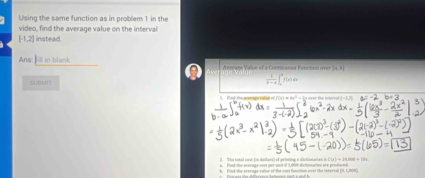 Using the same function as in problem 1 in the 
video, find the average value on the interval
[-1,2] instead. 
Ans: fill in blank 
Average Value of a Continuous Function over [a,b]
Average Value  1/b-a ∈t _a^(bf(x)dx
SUBMIT 
1. Find the average value of f(x)=6x^2)-2x over the interval [-2,3]
2. The total cost (in dollars) of printing x dictionaries is C(x)=20,000+10x. 
a. Find the average cost per unit if 1,000 dictionaries are produced. 
b. Find the average value of the cost function over the interval [0,1,000]
c. Discuss the difference between part a and b