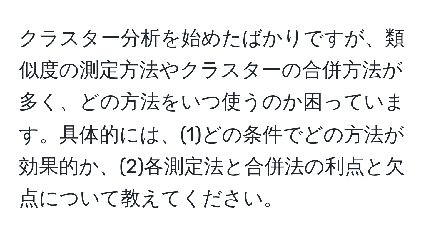 クラスター分析を始めたばかりですが、類似度の測定方法やクラスターの合併方法が多く、どの方法をいつ使うのか困っています。具体的には、(1)どの条件でどの方法が効果的か、(2)各測定法と合併法の利点と欠点について教えてください。