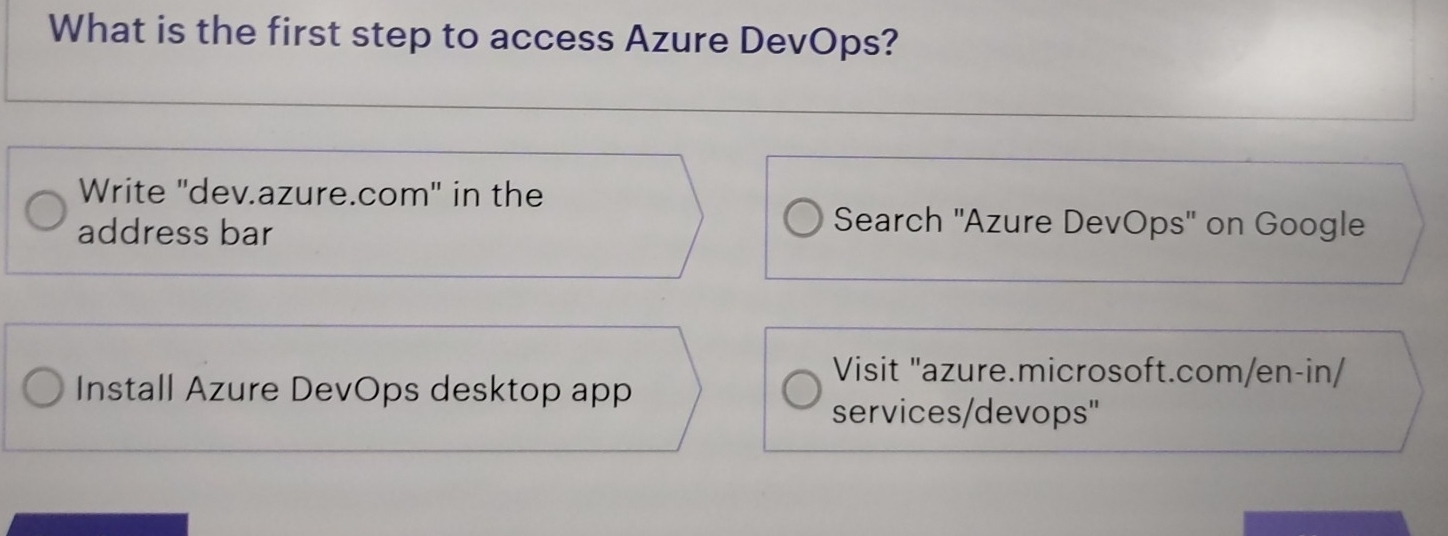 What is the first step to access Azure DevOps? 
Write ''dev.azure.com" in the 
address bar 
Search 'Azure DevOps' on Google 
Visit "azure.microsoft.com/en-in/ 
Install Azure DevOps desktop app 
services/devops"