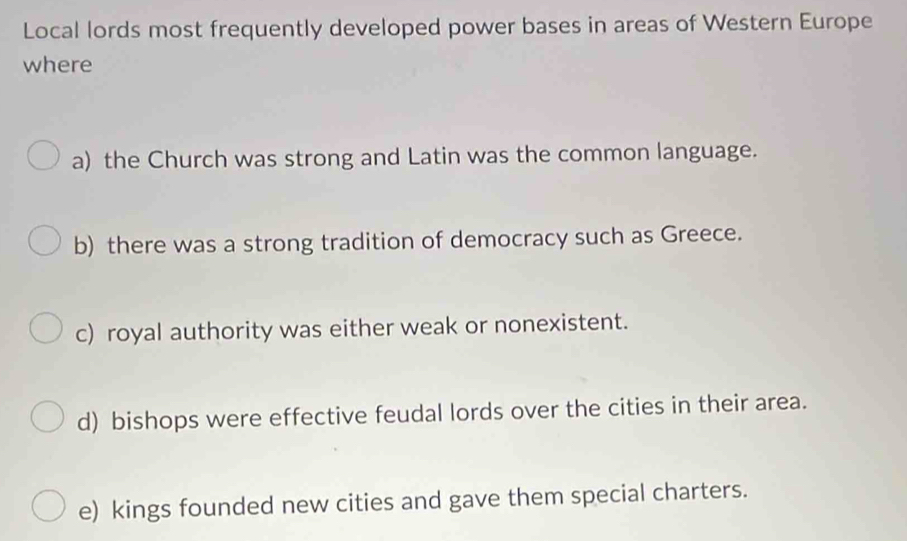 Local lords most frequently developed power bases in areas of Western Europe
where
a) the Church was strong and Latin was the common language.
b) there was a strong tradition of democracy such as Greece.
c) royal authority was either weak or nonexistent.
d) bishops were effective feudal lords over the cities in their area.
e) kings founded new cities and gave them special charters.