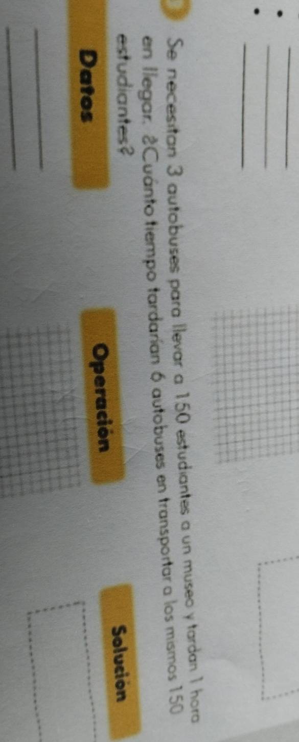 Se necesitan 3 autobuses para llevar a 150 estudiantes a un museo y tardan 1 hora 
en llegar. 2Cuánto tiempo tardarían 6 autobuses en transportar a los mismos 150
estudiantes? Solucion 
Datos Operación 
_ 
_