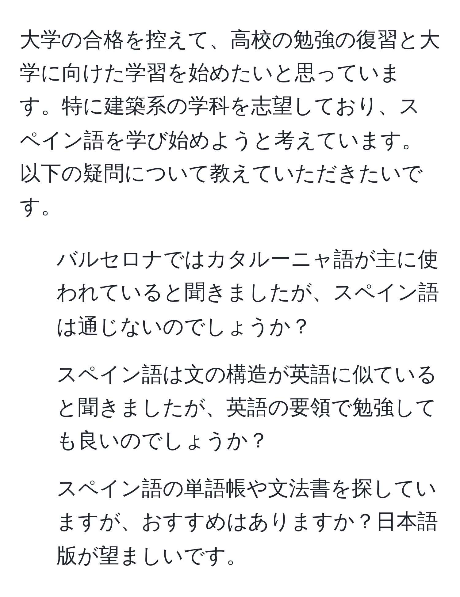 大学の合格を控えて、高校の勉強の復習と大学に向けた学習を始めたいと思っています。特に建築系の学科を志望しており、スペイン語を学び始めようと考えています。以下の疑問について教えていただきたいです。  

1. バルセロナではカタルーニャ語が主に使われていると聞きましたが、スペイン語は通じないのでしょうか？  
2. スペイン語は文の構造が英語に似ていると聞きましたが、英語の要領で勉強しても良いのでしょうか？  
3. スペイン語の単語帳や文法書を探していますが、おすすめはありますか？日本語版が望ましいです。