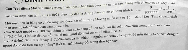 Một tỉnh huống trong huấn luyện pháo binh được mô tả như sau: Trong mặt phẳng tọa độ Oxy , một 
viên đạn được bắn tại vị trí O(0;0) theo quỹ đạo là dường Parabol có phương trình là y=- 9/1000000 x^2+ 3/100 x. 
Một mục tiêu là bảng có chiều rộng lớn được đặt nằm trong khoảng chiều cao từ 15m đến 18m. Tìm khoảng cách 
theo trục hoành đề viên đạn trúng mục tiêu. 
Câu 8: Một người vay 100 triệu đồng tại một ngân hàng để sản xuất với lãi suất x% /năm trong thời hạn 2 năm, 
a. (0,5 điểm) Tính số tiền cả vốn và lãi mả người đó phải trả sau 2 năm theo x. 
b. (0,5 điễm) Nếu lãi suất vay là 7, 5% /năm và thu nhập từ nguồn sản xuất của người đó mỗi tháng là 5 triệu đồng thì 
người đó có đủ tiền trả nợ không? Biết lãi suất không đổi trong thời hạn vay.