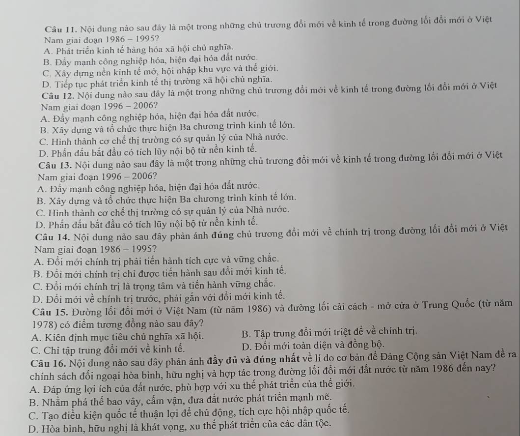 Nội dung nào sau đây là một trong những chủ trương đổi mới về kinh tế trong đường lối đổi mới ở Việt
Nam giai đoạn 1986 - 1995?
A. Phát triển kinh tế hàng hóa xã hội chủ nghĩa.
B. Đẩy mạnh công nghiệp hóa, hiện đại hóa đất nước.
C. Xây dựng nền kinh tế mở, hội nhập khu vực và thế giới.
D. Tiếp tục phát triển kinh tế thị trường xã hội chủ nghĩa.
Câu 12. Nội dung nào sau đây là một trong những chủ trương đổi mới về kinh tế trong đường lối đổi mới ở Việt
Nam giai đoạn 1996 - 2006?
A. Đầy mạnh công nghiệp hóa, hiện đại hóa đất nước.
B. Xây dựng và tổ chức thực hiện Ba chương trình kinh tế lớn.
C. Hình thành cơ chế thị trường có sự quản lý của Nhà nước.
D. Phần đấu bắt đầu có tích lũy nội bộ từ nền kinh tế.
Câu 13. Nội dung nào sau đây là một trong những chủ trương đổi mới về kinh tế trong đường lối đổi mới ở Việt
Nam giai đoạn 1996 - 2006?
A. Đẩy mạnh công nghiệp hóa, hiện đại hóa đất nước.
B. Xây dựng và tổ chức thực hiện Ba chương trình kinh tế lớn.
C. Hình thành cơ chế thị trường có sự quản lý của Nhà nước.
D. Phấn đấu bắt đầu có tích lũy nội bộ từ nền kinh tế.
Câu 14. Nội dung nào sau đây phản ánh đúng chủ trương đồi mới về chính trị trong đường lối đổi mới ở Việt
Nam giai đoạn 1986 - 1995?
A. Đổi mới chính trị phải tiến hành tích cực và vững chắc.
B. Đổi mới chính trị chỉ được tiến hành sau đổi mới kinh tế.
C. Đổi mới chính trị là trọng tâm và tiến hành vững chắc.
D. Đổi mới về chính trị trước, phải gắn với đồi mới kinh tế.
Câu 15. Đường lối đổi mới ở Việt Nam (từ năm 1986) và đường lối cải cách - mở cửa ở Trung Quốc (từ năm
1978) có điểm tương đồng nào sau đây?
A. Kiên định mục tiêu chủ nghĩa xã hội. B. Tập trung đồi mới triệt đề về chính trị.
C. Chi tập trung đổi mới về kinh tế. D. Đối mới toàn diện và đồng bộ.
Câu 16. Nội dung nào sau đây phản ánh đầy đủ và đúng nhất về lí do cơ bản đề Đảng Cộng sản Việt Nam đề ra
chính sách đối ngoại hòa bình, hữu nghị và hợp tác trong đường lối đổi mới đất nước từ năm 1986 đến nay?
A. Đáp ứng lợi ích của đất nước, phù hợp với xu thế phát triển của thế giới.
B. Nhằm phá thế bao vây, cấm vận, đưa đất nước phát triển mạnh mẽ.
C. Tạo điều kiện quốc tế thuận lợi để chủ động, tích cực hội nhập quốc tế.
D. Hòa bình, hữu nghị là khát vọng, xu thế phát triển của các dân tộc.