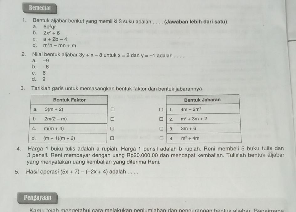 Remedial
1. Bentuk aljabar berikut yang memiliki 3 suku adalah . . . . (Jawaban lebih dari satu)
a. 6p^2qr
b. 2x^2+6
C. a+2b-4
d. m^2n-mn+m
2. Nilai bentuk aljabar 3y+x-8 untuk x=2 dan y=-1 adalah . . . .
a. -9
b. -6
c. 6
d. 9
3. Tariklah garis untuk memasangkan bentuk faktor dan bentuk jabarannya.
 
 
 
 
4. Harga 1 buku tulis adalah a rupiah. Harga 1 pensil adalah b rupiah. Reni membeli 5 buku tulis dan
3 pensil. Reni membayar dengan uang Rp20.000,00 dan mendapat kembalian. Tulislah bentuk aljabar
yang menyatakan uang kembalian yang diterima Reni.
5. Hasil operasi (5x+7)-(-2x+4) adalah . . . .
Pengayaan
Kamu telaḥ mengetahui cara melakukan peniumlahan dan pengurangan bentuk aliabar. Bagaimana