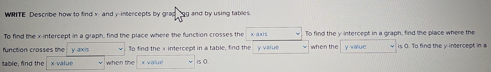 WRITE Describe how to find x - and y-intercepts by grap ng and by using tables. 
To find the x-intercept in a graph, find the place where the function crosses the x-axis To find the y-intercept in a graph, find the place where the 
function crosses the y-axis To find the x-intercept in a table, find the y -value when the y -value is O. To find the y-intercept in a 
table, find the x -value when the x -value 
is O.