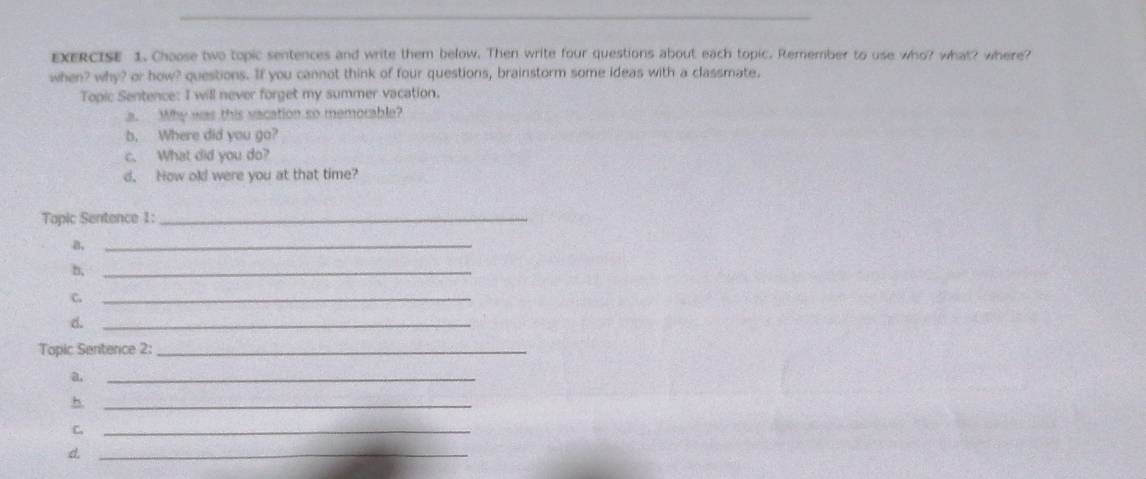 Choose two topic sentences and write them below. Then write four questions about each topic. Remember to use who? what? where? 
when? why? or how? questions. If you cannot think of four questions, brainstorm some ideas with a classmate. 
Topic Sentence: I will never forget my summer vacation. 
a. Why was this vacation so memorable? 
b, Where did you go? 
c. What did you do? 
d. How old were you at that time? 
Topic Sentence 1:_ 
B._ 
n,_ 
C._ 
d._ 
Topic Sentence 2:_ 
a,_ 
_h 
C._ 
d._