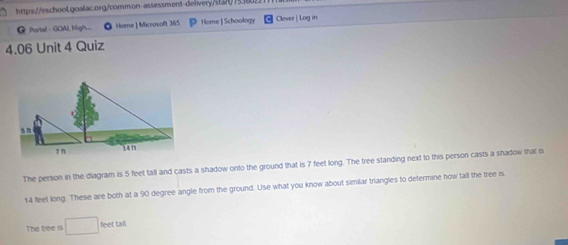 Portal - GOAL High.... Home ] Microsoft 365 Home | Schoology Clever | Log in 
4.06 Unit 4 Quiz 
sn 
7 π 14 f 
The person in the diagram is 5 feet tall and casts a shadow onto the ground that is 7 feet long. The tree standing next to this person casts a shadow that is
14 feet long. These are both at a 90 degree angle from the ground. Use what you know about similar triangles to determine how tall the tree is. 
The tree is eet tall