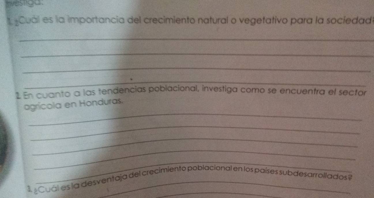 twastga. 
Cuál es la importancia del crecimiento natural o vegetativo para la socíedado 
_ 
_ 
_ 
_ 
1 En cuanto a las tendencias poblacional, investiga como se encuentra el sector 
_ 
agrícola en Honduras. 
_ 
_ 
_ 
_ 
1 ¿Cuál es la desventaja del crecimiento poblacional en los países subdesarrollados