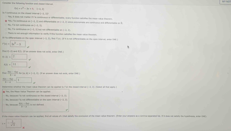 MY NOT
Consider the following function and closed interval.
f(x)=x^3-3x+9,(-2,2)
Is f continuous on the closed interval [-2,2]?
Yes, it does not matter if f is continuous or differentiable; every function satisfies the mean value theorem.
Yes, I is continuous on [-2,2] and differentiable on (-2,2) since polynomials are continuous and differentiable on R.
No, f is not continuous on (-2,2),
No, f is continuous on [-2,2] but not differentiable on (-2,2).
There is not enough information to verify if this function satisfies the mean value theorem.
If i is differentiable on the open interval (-2,2) , find f'(x),(1 of it is not differentiable on the open interval, enter DNE.Y
f'(x)=3x^2-3
Find f(-2) and f(2). (If an answer does not exist, enter DNE.)
f(-2)=7 _ 
f(2)=11°
Find  (f(b)-f(a))/b-a  for [a,b]=[-2,2]. (If an answer does not exist, enter DNE.)
 (f(b)-f(a))/b-a =1
Determine whether the mean value theorem can be applied to f on the closed interval [-2,2] (Select all that apply.)
≌ Yes, the Mean Value Theorem can be applied.
No, because f is not continuous on the closed interva [-2,2]
No, because i is not differentiable on the open interva (-2,2)
No, because  (f(b)-f(a))/b-a  is not defined.
If the mean value theorem can be applied, find all values of c that satisfy the conclusion of the mean value theorem. (Enter your answers as a comma-separated list. If it does not satisfy the hypotheses, enter DNE)
c=- 2/sqrt(3)  ^circ 