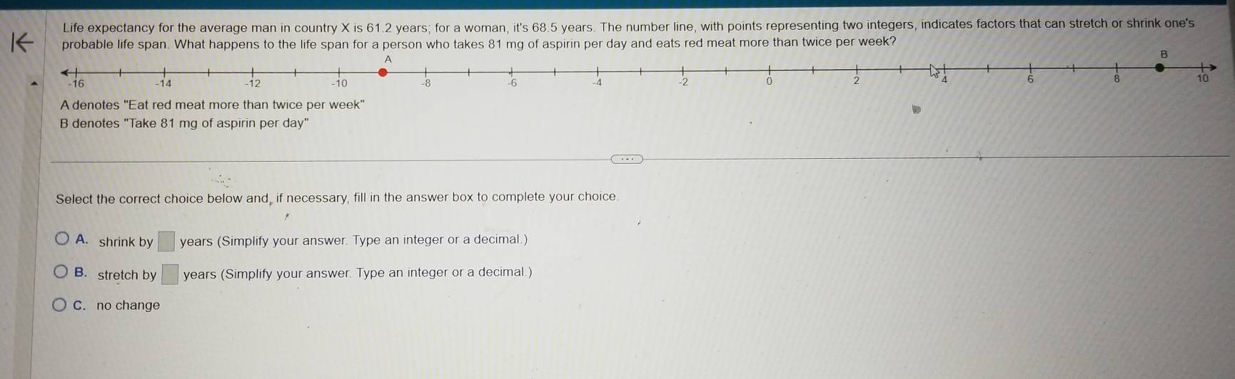 Life expectancy for the average man in country X is 61.2 years; for a woman, it's 68.5 years. The number line, with points representing two integers, indicates factors that can stretch or shrink one's
probable life span. What happens to the life span for a person who takes 81 mg of aspirin per day and eats red meat more than twice per week?
A
B
−16 -14 -12 -10 -8 -6 -4 -2 0 2 6 8 10
A denotes 'Eat red meat more than twice per week'
B denotes "Take 81 mg of aspirin per day"
Select the correct choice below and, if necessary, fill in the answer box to complete your choice.
A. shrink by □ years (Simplify your answer. Type an integer or a decimal.)
B. stretch by □ years (Simplify your answer. Type an integer or a decimal.)
C. no change