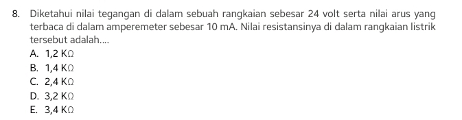 Diketahui nilai tegangan di dalam sebuah rangkaian sebesar 24 volt serta nilai arus yang
terbaca di dalam amperemeter sebesar 10 mA. Nilai resistansinya di dalam rangkaian listrik
tersebut adalah....
A. 1,2 KΩ
B. 1,4 KΩ
C. 2,4 KΩ
D. 3,2 KΩ
E. 3,4 KΩ