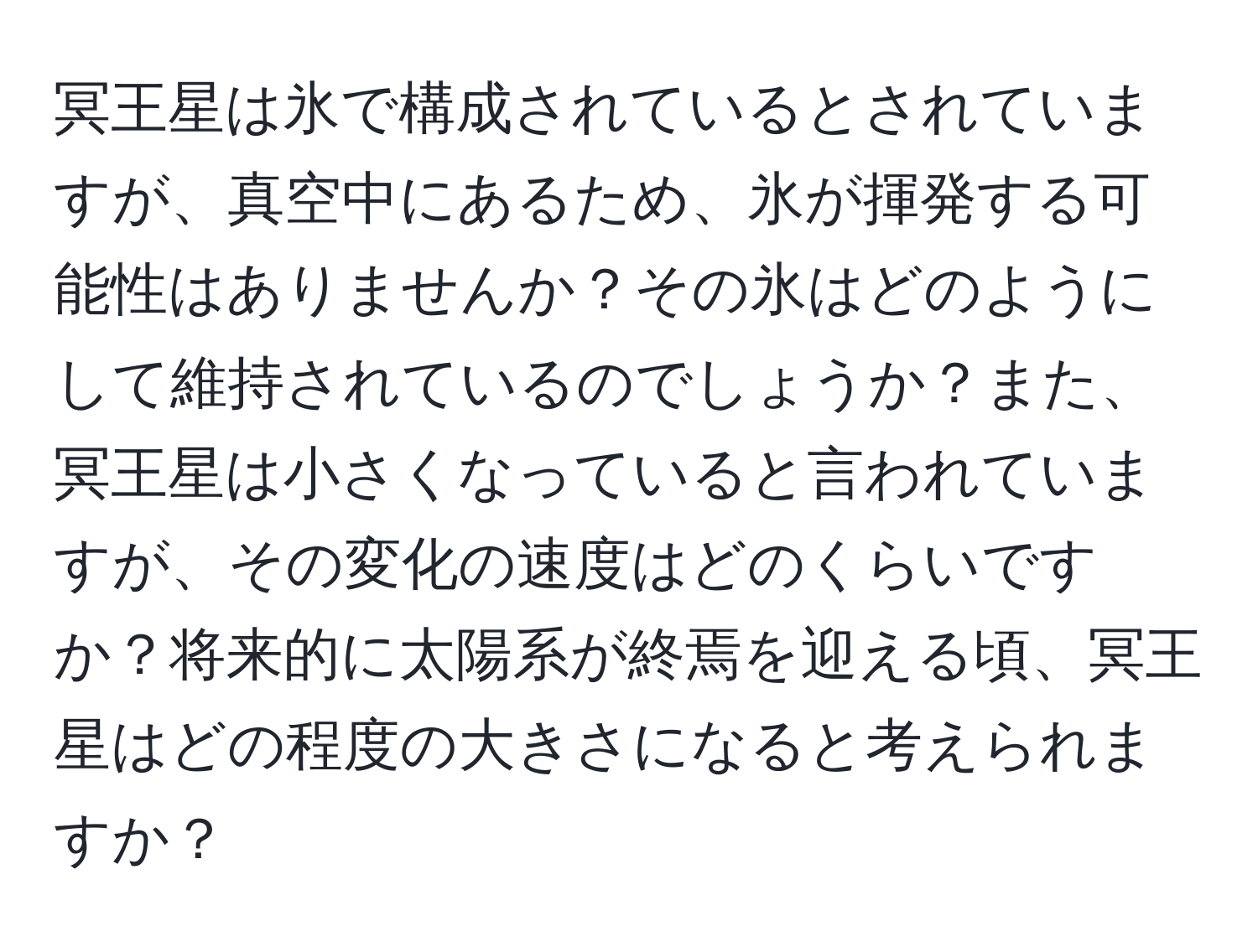 冥王星は氷で構成されているとされていますが、真空中にあるため、氷が揮発する可能性はありませんか？その氷はどのようにして維持されているのでしょうか？また、冥王星は小さくなっていると言われていますが、その変化の速度はどのくらいですか？将来的に太陽系が終焉を迎える頃、冥王星はどの程度の大きさになると考えられますか？